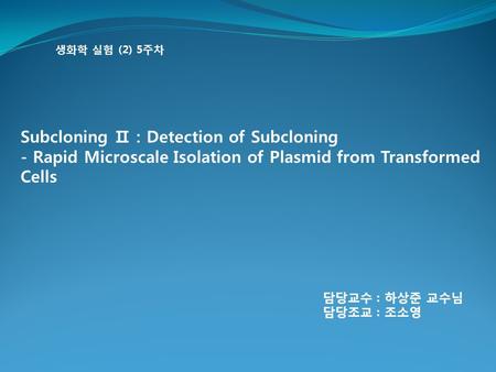 생화학 실험 (2) 5주차 Subcloning Ⅱ : Detection of Subcloning - Rapid Microscale Isolation of Plasmid from Transformed Cells 담당교수 : 하상준 교수님 담당조교 : 조소영.
