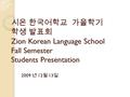 시온 한국어학교 가을학기 학생 발표회 Zion Korean Language School Fall Semester Students Presentation 2009 년 12 월 13 일.