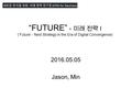 “FUTURE” - 미래 전략 I (‘Future’ - Next Strategy in the Era of Digital Convergence) 2016.05.05 Jason, Min.