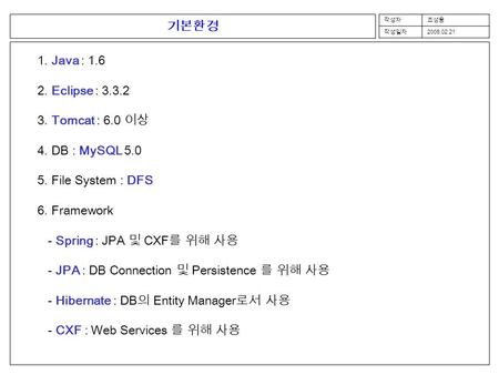 작성자조성웅 작성일자 2008.02.21 기본환경 1. Java : 1.6 2. Eclipse : 3.3.2 3. Tomcat : 6.0 이상 4. DB : MySQL 5.0 5. File System : DFS 6. Framework - Spring : JPA 및 CXF.