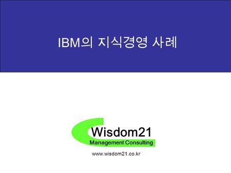 Wisdom21 Management Consulting www.wisdom21.co.kr IBM 의 지식경영 사례.