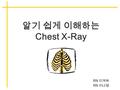 알기 쉽게 이해하는 Chest X-Ray RN 이계숙 RN 이나영. 알기 쉽게 이해하는 chest x-ray Contents 단순 x-ray 촬영의 기초 density( 음영 ) 의 이해 흉부 기본 촬영 방사선 흉부 해부학 position of tubes and catheters.