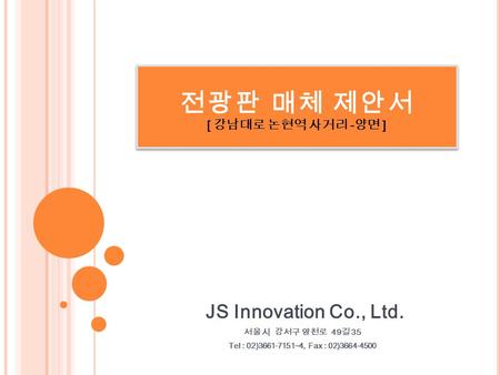 전 광 판 매 체 제 안 서 [ 강남대로 논현역 사거리 - 양면 ] JS Innovation Co., Ltd. 서울시 강서구 양천로 49 길 35 Tel : 02)3661-7151~4, Fax : 02)3664-4500.