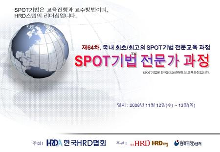 일시 : 2008 년 11 월 12 일 ( 수 ) ~ 13 일 ( 목 ) 제 64 차. 국내 최초 / 최고의 SPOT 기법 전문교육 과정 주최 I 주관 I SPOT 기법은 교육진행과 교수방법이며, HRD 스텝의 리더십입니다. TM SPOT 기법은 한국 HRD 센터만의 교육과정입니다.
