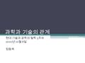 과학과 기술의 관계 현대 기술과 공학의 철학 5 주차 2010 년 10 월 8 일 정동욱.