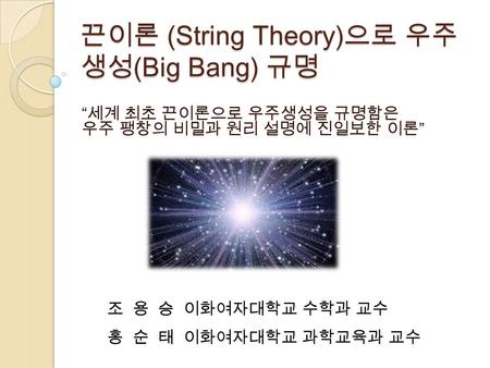 끈이론 (String Theory) 으로 우주 생성 (Big Bang) 규명 “ 세계 최초 끈이론으로 우주생성을 규명함은 우주 팽창의 비밀과 원리 설명에 진일보한 이론 ” 조 용 승 이화여자대학교 수학과 교수 홍 순 태 이화여자대학교 과학교육과 교수.