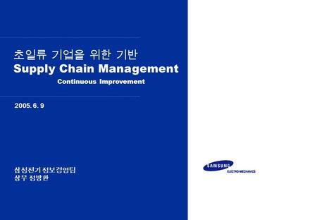 초일류 기업을 위한 기반 Supply Chain Management 2005. 6. 9 Continuous Improvement 삼성전기 정보경영팀 상무 정방환.
