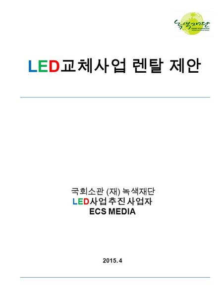 LED 교체사업 렌탈 제안 국회소관 ( 재 ) 녹색재단 LED 사업 추진 사업자 ECS MEDIA 2015. 4.