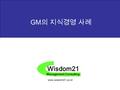Wisdom21 Management Consulting www.wisdom21.co.kr GM 의 지식경영 사례.
