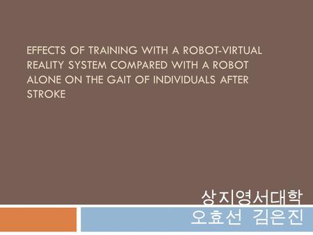 EFFECTS OF TRAINING WITH A ROBOT-VIRTUAL REALITY SYSTEM COMPARED WITH A ROBOT ALONE ON THE GAIT OF INDIVIDUALS AFTER STROKE 상지영서대학 오효선 김은진.