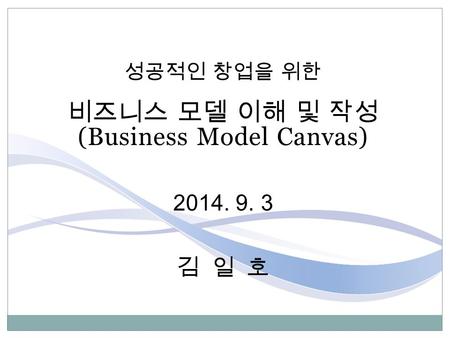 성공적인 창업을 위한 비즈니스 모델 이해 및 작성 (Business Model Canvas) 2014. 9. 3 김 일 호.