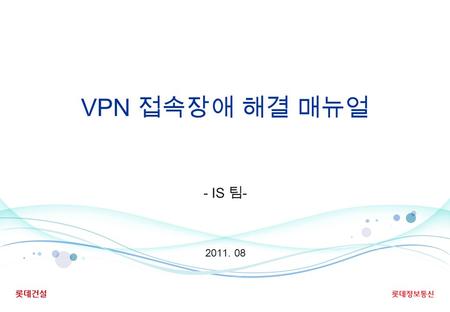 VPN 접속장애 해결 매뉴얼 2011. 08 - IS 팀 -. - 1 - 1. 사전 준비 단계 잠깐 !! 한번도 해당 PC 로 VPN 에 접속한 경험이 없으신 경우, 또는 PC 를 포 맷 후 재설치 하신 경우는 다음 Page 로 이동하십시오. 기존에 해당 PC 를 통해.