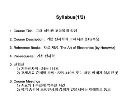 Syllabus(1/2) 1. Course Title : 고급 실험과 고급물리 실험 2. Course Description : 기본 전자학과 고체시료 준비 / 측정 3. Reference Books : 자료 제공, The Art of Electronics (by Horowitz)