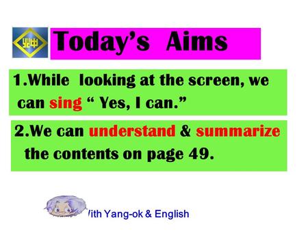 Today’s Aims With Yang-ok & English 1.While looking at the screen, we can sing “ Yes, I can.” 2.We can understand & summarize the contents on page 49.