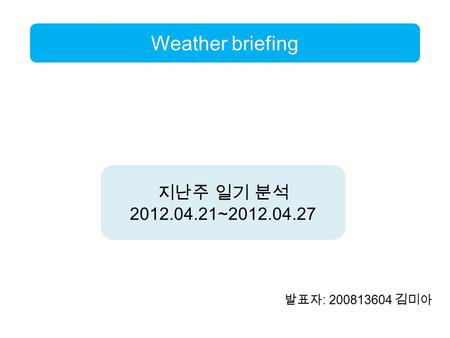 발표자 : 200813604 김미아 Weather briefing 지난주 일기 분석 2012.04.21~2012.04.27.