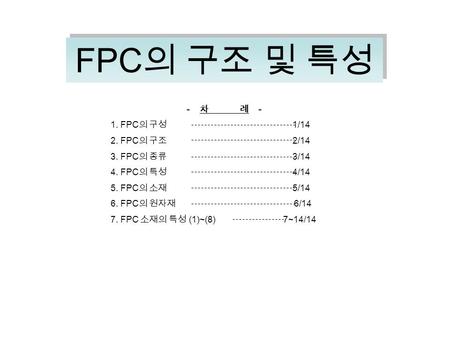 FPC 의 구조 및 특성 - 차 례 - 1. FPC 의 구성 1/14 2. FPC 의 구조 2/14 3. FPC 의 종류 3/14 4. FPC 의 특성 4/14 5. FPC 의 소재 5/14 6. FPC 의 원자재 6/14 7. FPC 소재의 특성 (1)~(8) 7~14/14.