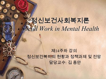 정신보건사회복지론 Social Work in Mental Health 제 14 주차 강의 정신보건복지의 현황과 정책과제 및 전망 담당교수 : 김 종만.