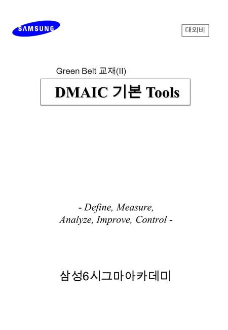 - Define, Measure, Analyze, Improve, Control - 삼성 6 시그마아카데미 DMAIC 기본 Tools DMAIC 기본 Tools 대외비 Green Belt 교재 ( Ⅱ )