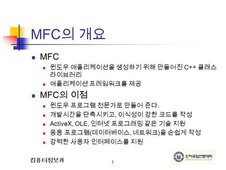 1 컴퓨터정보과 MFC 의 개요 MFC 윈도우 애플리케이션을 생성하기 위해 만들어진 C++ 클래스 라이브러리 애플리케이션 프레임워크를 제공 MFC 의 이점 윈도우 프로그램 전문가로 만들어 준다. 개발시간을 단축시키고, 이식성이 강한 코드를 작성 ActiveX, OLE,