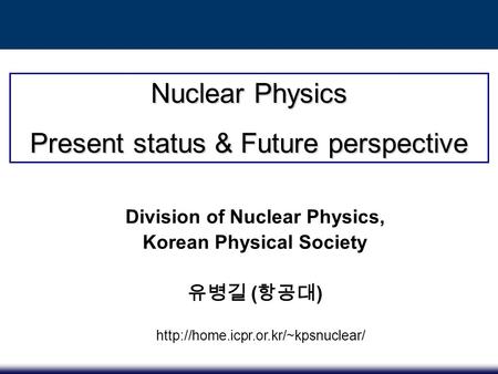 Nuclear Physics Present status & Future perspective Division of Nuclear Physics, Korean Physical Society 유병길 ( 항공대 )