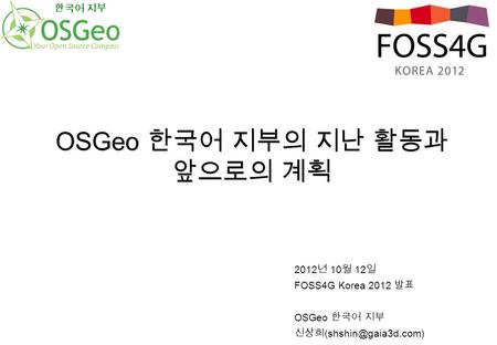 2012 년 10 월 12 일 FOSS4G Korea 2012 발표 OSGeo 한국어 지부 신상희 OSGeo 한국어 지부의 지난 활동과 앞으로의 계획 한국어 지부.