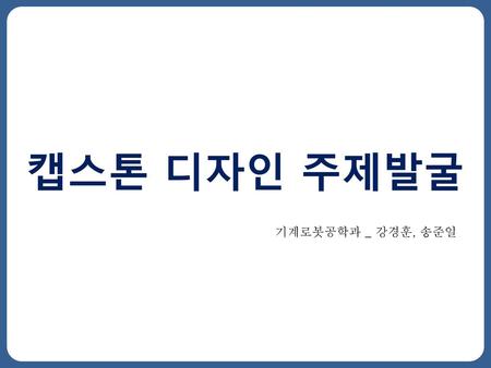 캡스톤 디자인 주제발굴 기계로봇공학과 _ 강경훈, 송준일.