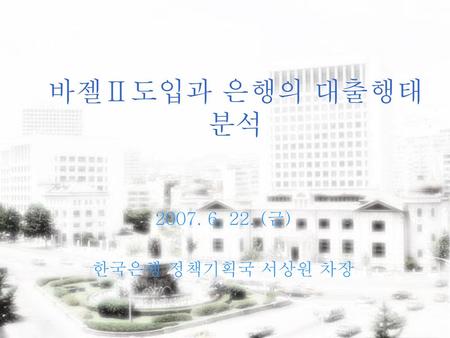 바젤Ⅱ도입과 은행의 대출행태 분석 2007. 6. 22. (금) 한국은행 정책기획국 서상원 차장.