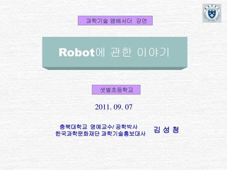 Robot에 관한 이야기 김 성 청 과학기술 앰베서더 강연 샛별초등학교 충북대학교 명예교수/ 공학박사