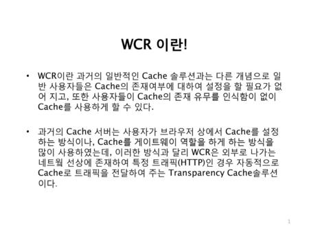 WCR 이란! WCR이란 과거의 일반적인 Cache 솔루션과는 다른 개념으로 일반 사용자들은 Cache의 존재여부에 대하여 설정을 할 필요가 없어 지고, 또한 사용자들이 Cache의 존재 유무를 인식함이 없이 Cache를 사용하게 할 수 있다. 과거의 Cache 서버는.