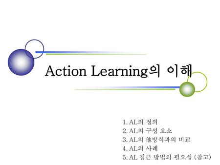 Action Learning의 이해 1. AL의 정의 2. AL의 구성 요소 3. AL의 他방식과의 비교 4. AL의 사례