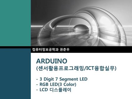 컴퓨터정보공학과 권춘우 ARDUINO (센서활용프로그래밍/ICT융합실무) - 3 Digit 7 Segment LED - RGB LED(3 Color) - LCD 디스플레이.