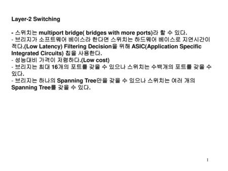 Layer-2 Switching - 스위치는 multiport bridge( bridges with more ports)라 할 수 있다. 브리지가 소프트웨어 베이스라 한다면 스위치는 하드웨어 베이스로 지연시간이 적다.(Low Latency) Filtering Decision을.