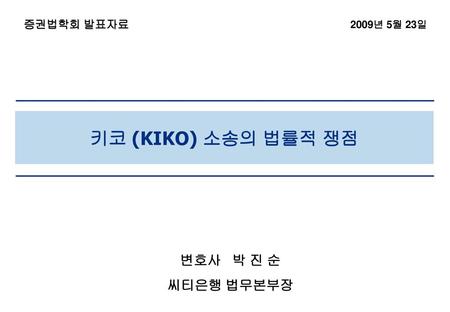 증권법학회 발표자료 2009년 5월 23일 키코 (KIKO) 소송의 법률적 쟁점 변호사 박 진 순 씨티은행 법무본부장.
