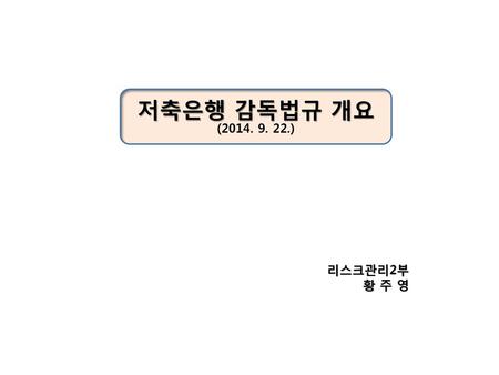저축은행 감독법규 개요 (2014. 9. 22.) 리스크관리2부 황 주 영.