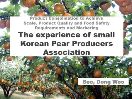 Product Consolidation to Achieve Scale, Product Quality and Food Safety Requirements and Marketing The experience of small Korean Pear Producers Association.