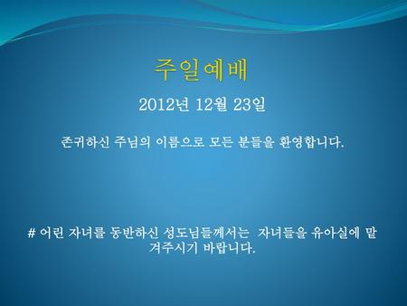 주일예배 2012년 12월 23일 존귀하신 주님의 이름으로 모든 분들을 환영합니다.