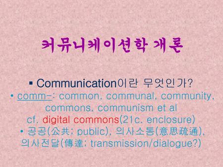 커뮤니케이션학 개론 ▪ Communication이란 무엇인가? • comm-: common, communal, community, commons, communism et al cf. digital commons(21c. enclosure) • 공공(公共; public),