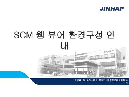 SCM 웹 뷰어 환경구성 안내 작성일 : 2014-03-18 / 작성자 : 경영정보팀 임지훈 사원.