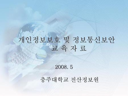 개인정보보호 및 정보통신보안 교 육 자 료 2008. 5 충주대학교 전산정보원.