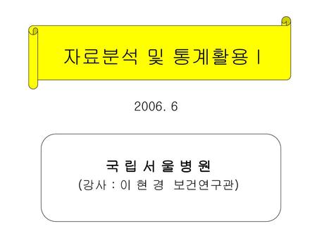 자료분석 및 통계활용 I 2006. 6 국 립 서 울 병 원 (강사 : 이 현 경 보건연구관)