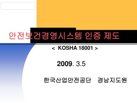 안전보건경영시스템 인증 제도 < KOSHA 18001 > 2009. 3.5 한국산업안전공단 경남지도원.