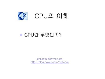 CPU의 이해 CPU란 무엇인가? dolicom@naver.com http://blog.naver.com/dolicom.