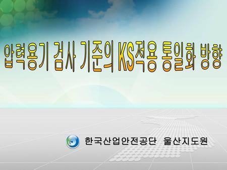 압력용기 검사 기준의 KS적용 통일화 방향 한국산업안전공단 울산지도원.