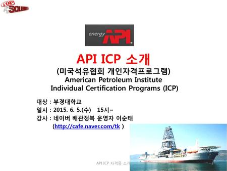 API ICP 소개 (미국석유협회 개인자격프로그램) American Petroleum Institute Individual Certification Programs (ICP) 대상 : 부경대학교 일시 : 2015. 6. 5.(수) 15시~ 강사 : 네이버 배관정복.