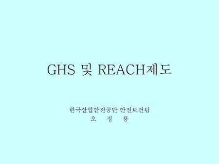 GHS 및 REACH제도 한국산업안전공단 안전보건팀 오 정 룡.