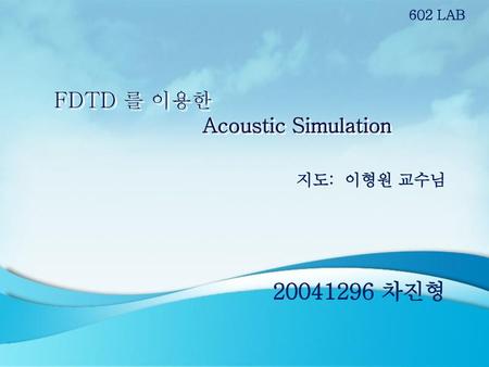 602 LAB FDTD 를 이용한 Acoustic Simulation 지도: 이형원 교수님 20041296 차진형.