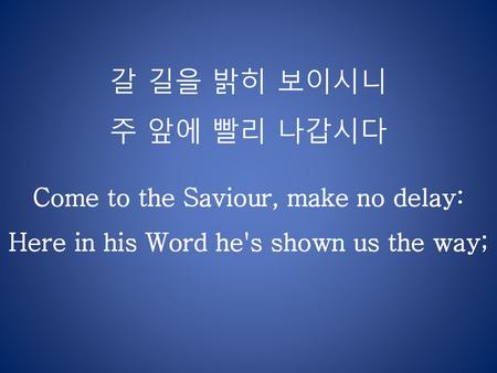 갈 길을 밝히 보이시니 주 앞에 빨리 나갑시다 Come to the Saviour, make no delay: Here in his Word he's shown us the way;