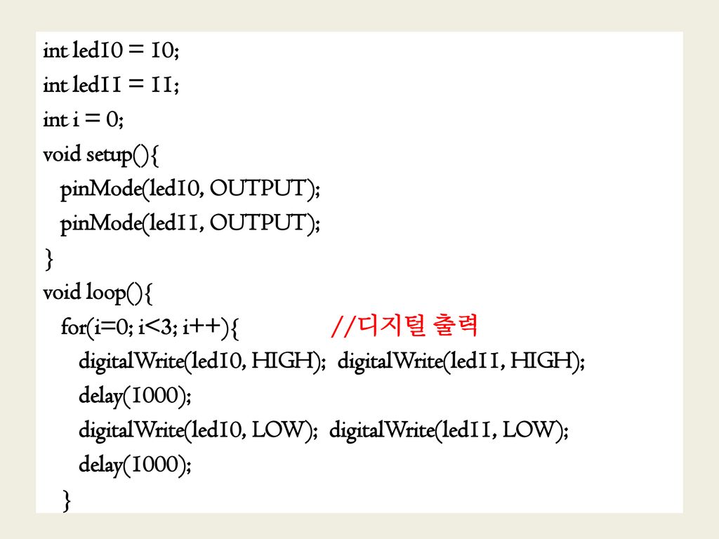 int led10 = 10; int led11 = 11; int i = 0; void setup(){ pinMode(led10, OUTPUT); pinMode(led11, OUTPUT); } void loop(){ for(i=0; i<3; i++){ //디지털 출력 digitalWrite(led10, HIGH); digitalWrite(led11, HIGH); delay(1000); digitalWrite(led10, LOW); digitalWrite(led11, LOW);