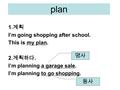 Plan 1. 계획 I’m going shopping after school. This is my plan. 2. 계획하다. I’m planning a garage sale. I’m planning to go shopping. 명사 동사.