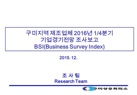 구미지역 제조업체 2016 년 1/4 분기 기업경기전망 조사보고 BSI(Business Survey Index) 2015. 12. 조 사 팀 Research Team.